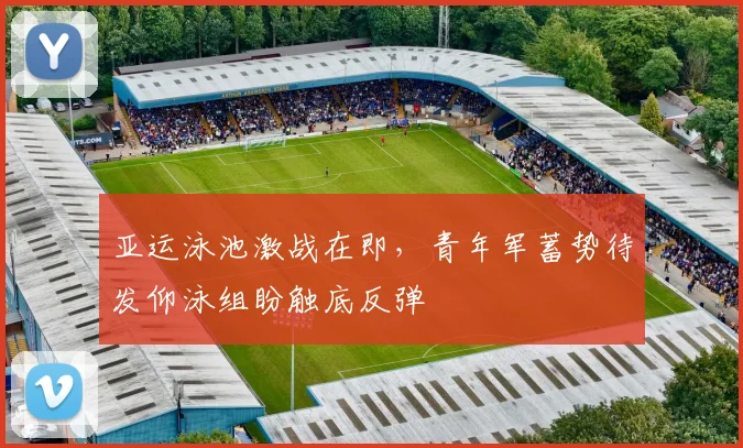 亚运泳池激战在即，青年军蓄势待发仰泳组盼触底反弹 - 澳客网推荐