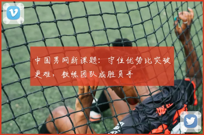 中国男网新课题:守住优势比突破更难,教练团队成胜负手 - 澳客网推荐