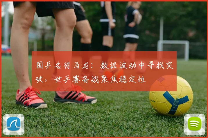 国乒名将马龙：数据波动中寻找突破，世乒赛备战聚焦稳定性 - 澳客网推荐