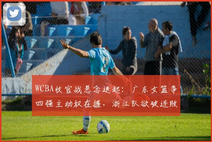 WCBA收官战悬念迭起:广东女篮争四强主动权在握,浙江队欲破连败阴霾 - 澳客网推荐