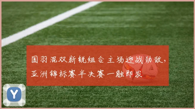 国羽混双新锐组合主场迎战劲敌，亚洲锦标赛半决赛一触即发 - 澳客网推荐