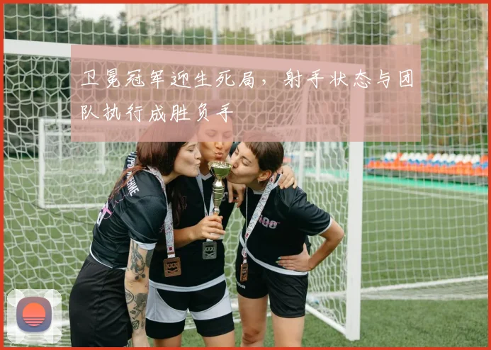 卫冕冠军迎生死局，射手状态与团队执行成胜负手 - 澳客网推荐