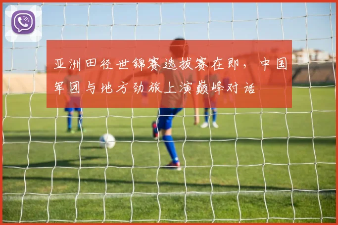 亚洲田径世锦赛选拔赛在即，中国军团与地方劲旅上演巅峰对话 - 澳客网推荐