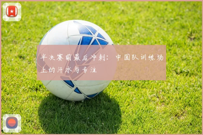 半决赛前最后冲刺：中国队训练场上的汗水与专注 - 澳客网推荐