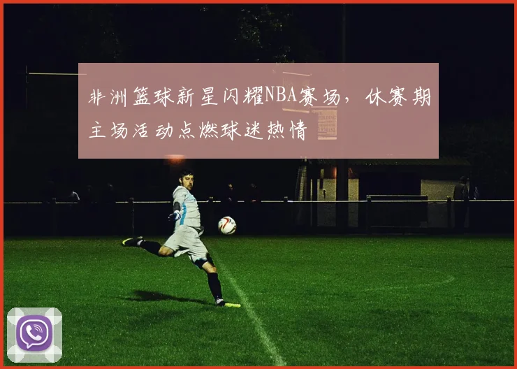 非洲篮球新星闪耀NBA赛场，休赛期主场活动点燃球迷热情 - 澳客网推荐