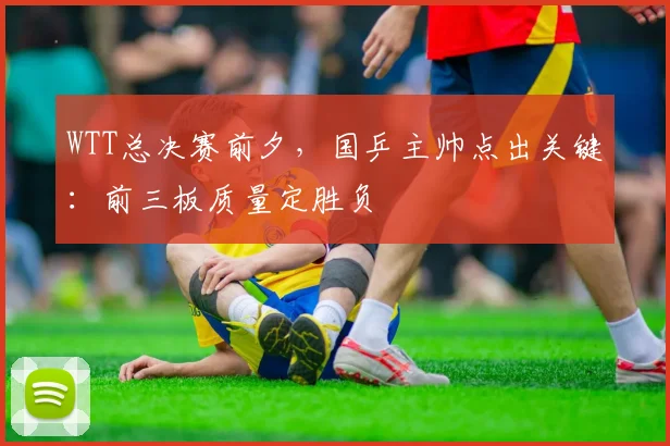 WTT总决赛前夕，国乒主帅点出关键：前三板质量定胜负 - 澳客网推荐