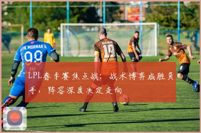 LPL春季赛焦点战：战术博弈成胜负手，阵容深度决定走向 - 澳客网推荐
