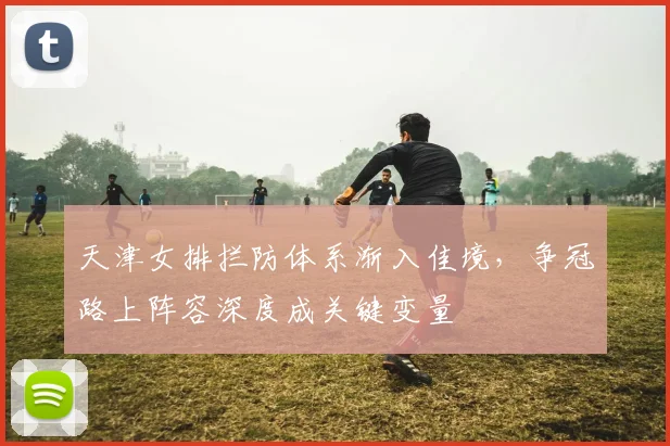 天津女排拦防体系渐入佳境，争冠路上阵容深度成关键变量 - 澳客网资讯