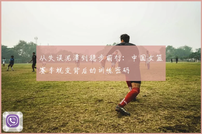 从失误泥潭到稳步前行：中国女篮赛季蜕变背后的训练密码 - 澳客网推荐