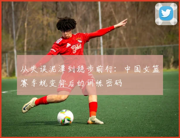 从失误泥潭到稳步前行:中国女篮赛季蜕变背后的训练密码 - 澳客网推荐