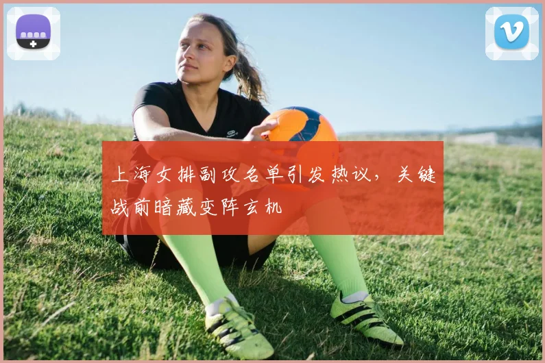 上海女排副攻名单引发热议，关键战前暗藏变阵玄机 - 澳客网推荐