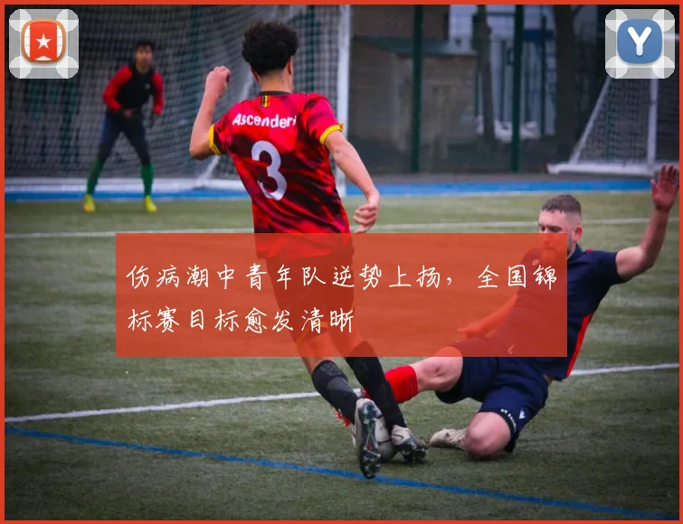 伤病潮中青年队逆势上扬,全国锦标赛目标愈发清晰 - 澳客网推荐