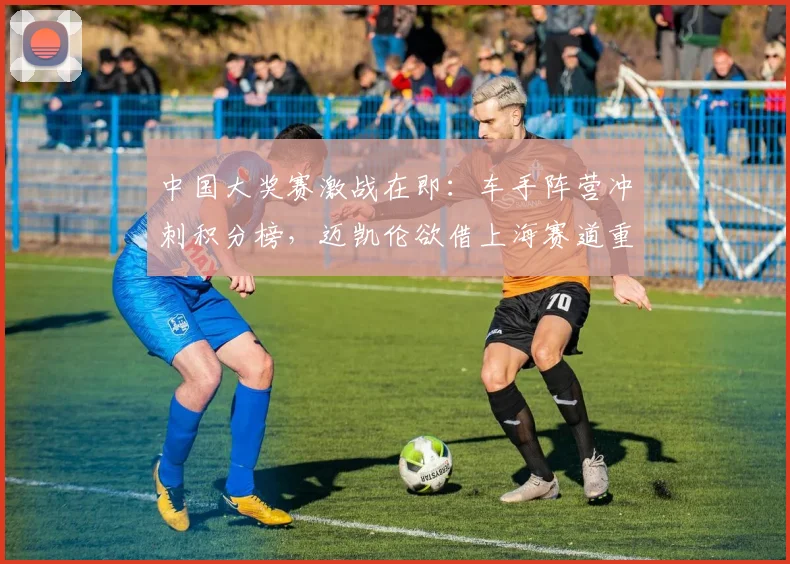 中国大奖赛激战在即:车手阵营冲刺积分榜,迈凯伦欲借上海赛道重振旗鼓 - 澳客网推荐