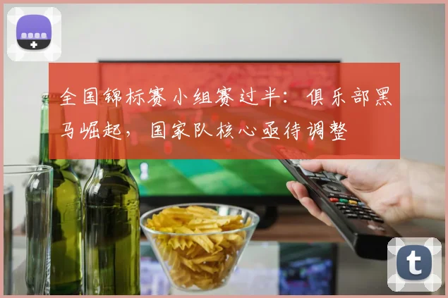 全国锦标赛小组赛过半：俱乐部黑马崛起，国家队核心亟待调整 - 澳客网推荐