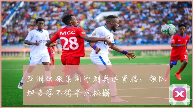亚洲劲旅集训冲刺奥运资格，领队坦言容不得半点松懈 - 澳客网推荐