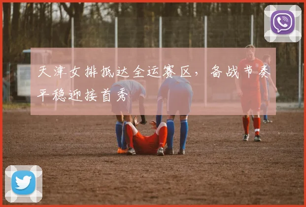 天津女排抵达全运赛区，备战节奏平稳迎接首秀 - 澳客网资讯