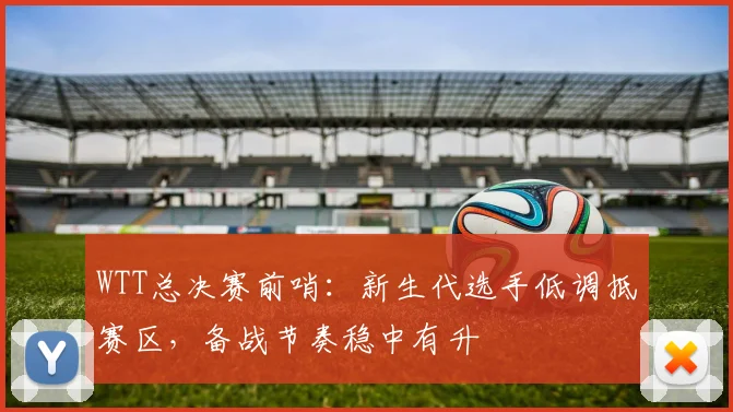 WTT总决赛前哨：新生代选手低调抵赛区，备战节奏稳中有升 - 澳客网推荐