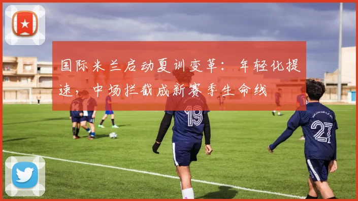 国际米兰启动夏训变革：年轻化提速，中场拦截成新赛季生命线 - 澳客网资讯