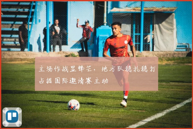 主场作战显锋芒，地方队稳扎稳打占据国际邀请赛主动 - 澳客网推荐