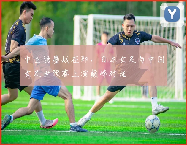 中立场鏖战在即，日本女足与中国女足世预赛上演巅峰对话 - 澳客网推荐