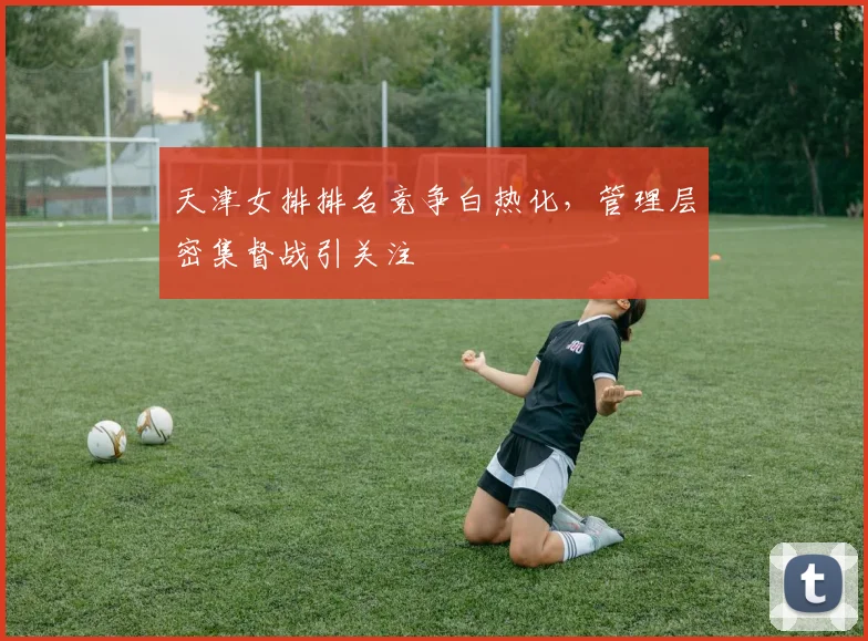 天津女排排名竞争白热化，管理层密集督战引关注 - 澳客网资讯