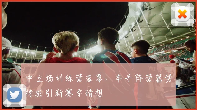 中立场训练营落幕，车手阵营蓄势待发引新赛季猜想 - 澳客网推荐