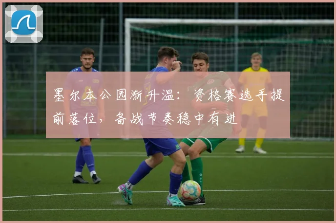 墨尔本公园渐升温：资格赛选手提前落位，备战节奏稳中有进 - 澳客网资讯