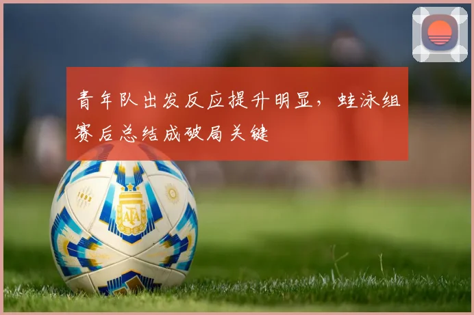 青年队出发反应提升明显，蛙泳组赛后总结成破局关键 - 澳客网推荐