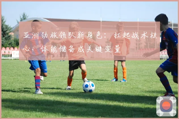亚洲劲旅领队新角色：扛起战术核心，体能储备成关键变量 - 澳客网推荐