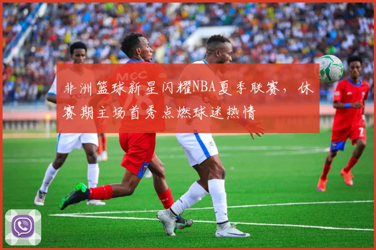 非洲篮球新星闪耀NBA夏季联赛，休赛期主场首秀点燃球迷热情 - 澳客网推荐