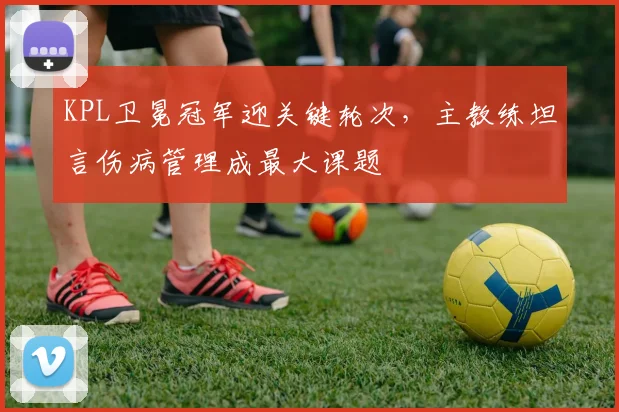 KPL卫冕冠军迎关键轮次,主教练坦言伤病管理成最大课题 - 澳客网推荐
