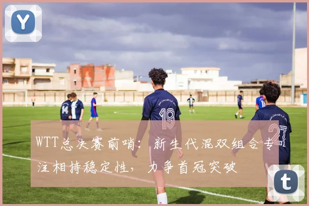 WTT总决赛前哨：新生代混双组合专注相持稳定性，力争首冠突破 - 澳客网推荐